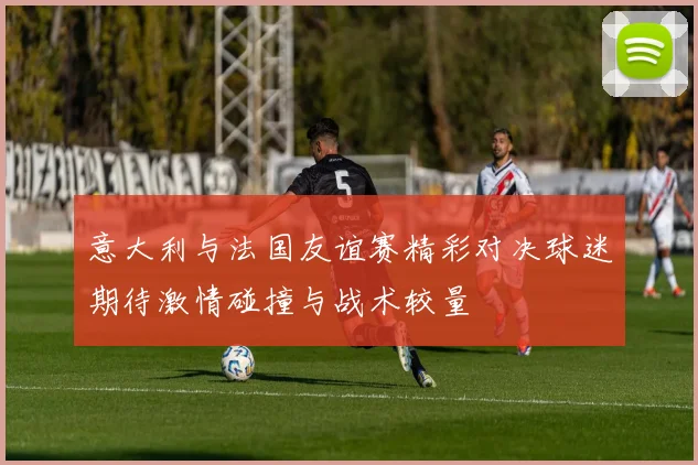 意大利与法国友谊赛精彩对决球迷期待激情碰撞与战术较量