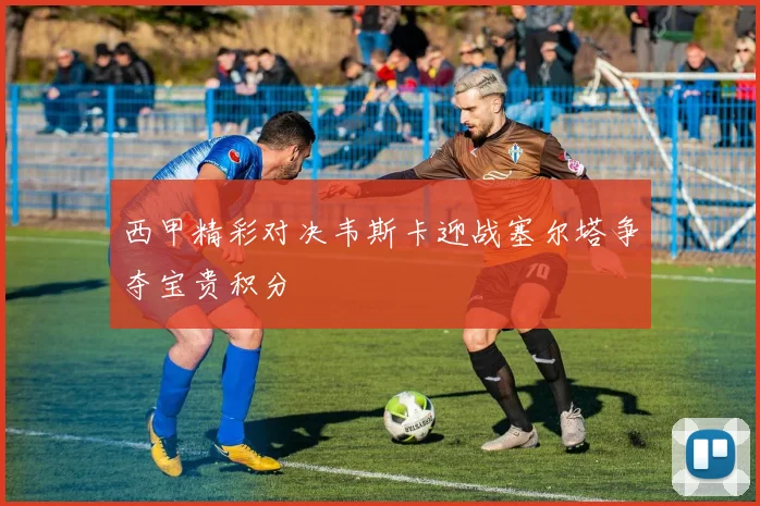 西甲精彩对决韦斯卡迎战塞尔塔争夺宝贵积分