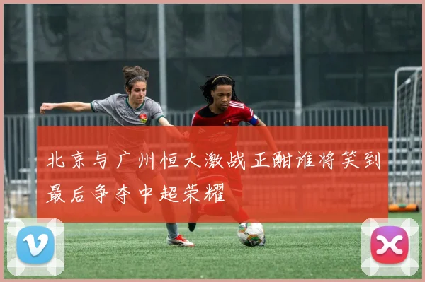 北京与广州恒大激战正酣谁将笑到最后争夺中超荣耀