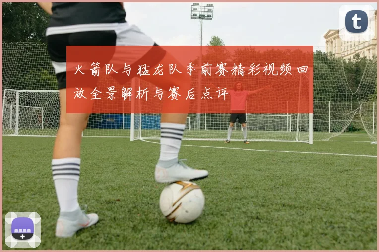 火箭队与猛龙队季前赛精彩视频回放全景解析与赛后点评
