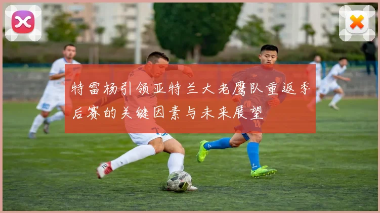 特雷杨引领亚特兰大老鹰队重返季后赛的关键因素与未来展望