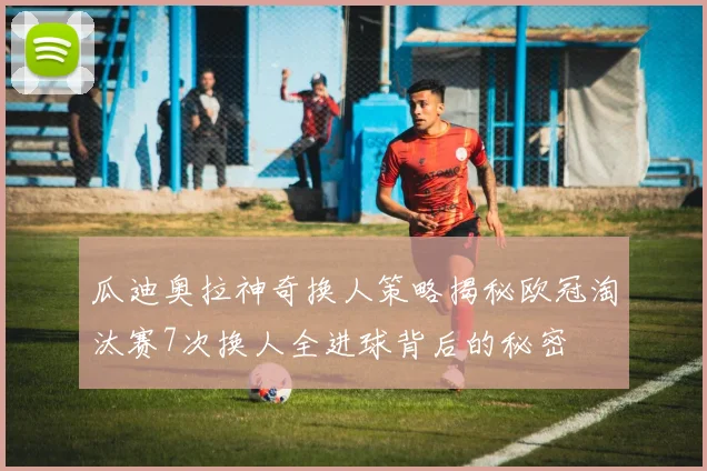 瓜迪奥拉神奇换人策略揭秘欧冠淘汰赛7次换人全进球背后的秘密