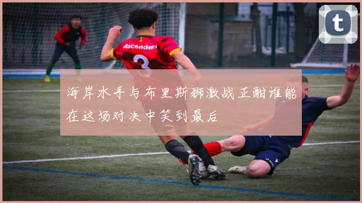 海岸水手与布里斯狮激战正酣谁能在这场对决中笑到最后