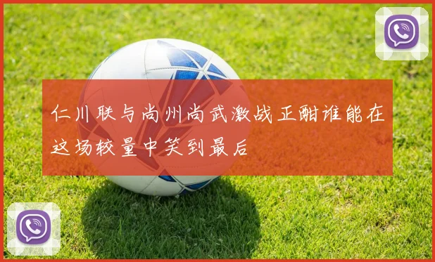 仁川联与尚州尚武激战正酣谁能在这场较量中笑到最后